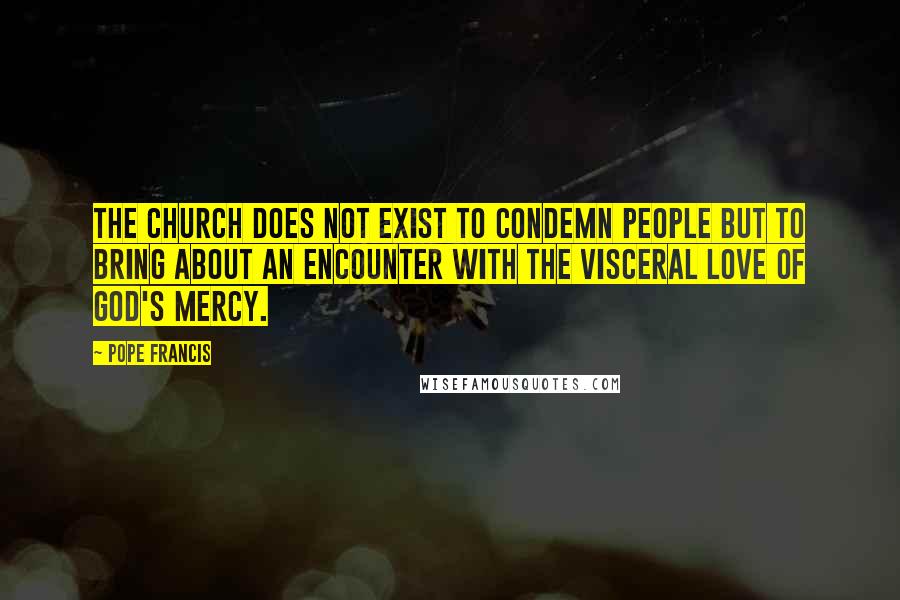 Pope Francis Quotes: The Church does not exist to condemn people but to bring about an encounter with the visceral love of God's mercy.