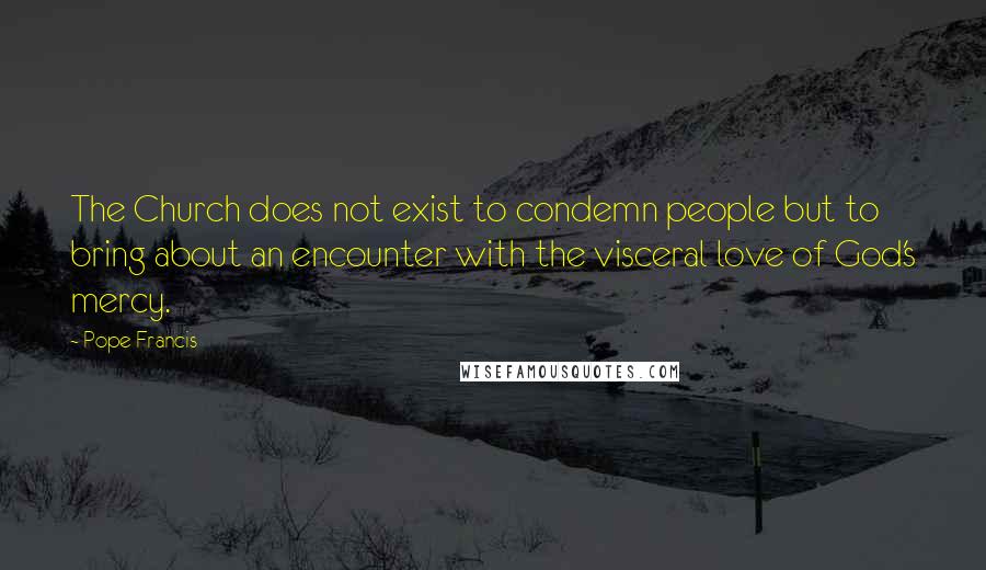 Pope Francis Quotes: The Church does not exist to condemn people but to bring about an encounter with the visceral love of God's mercy.