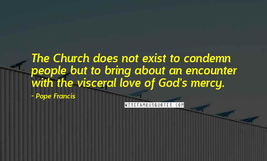 Pope Francis Quotes: The Church does not exist to condemn people but to bring about an encounter with the visceral love of God's mercy.