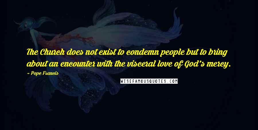 Pope Francis Quotes: The Church does not exist to condemn people but to bring about an encounter with the visceral love of God's mercy.