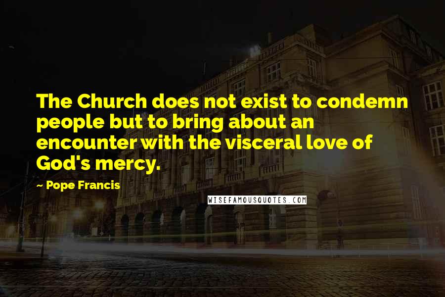 Pope Francis Quotes: The Church does not exist to condemn people but to bring about an encounter with the visceral love of God's mercy.