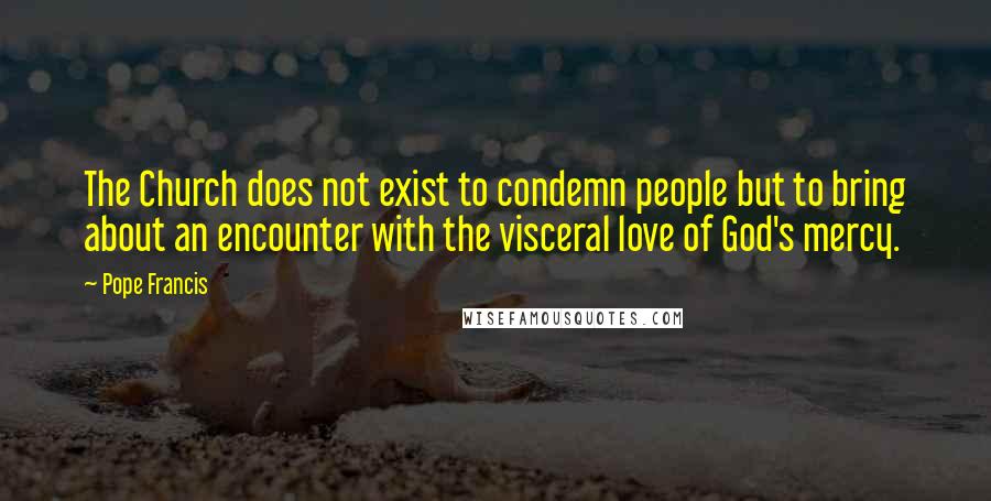 Pope Francis Quotes: The Church does not exist to condemn people but to bring about an encounter with the visceral love of God's mercy.