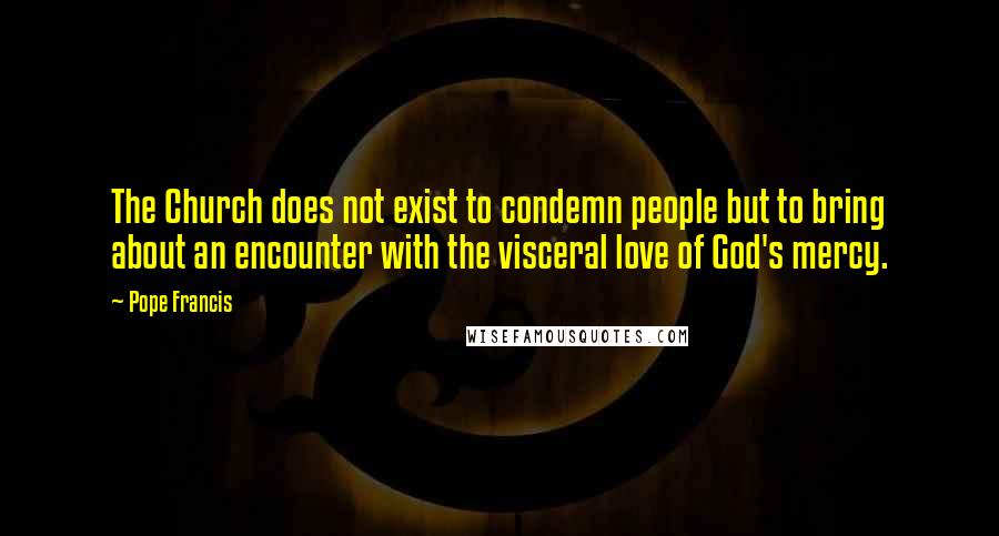 Pope Francis Quotes: The Church does not exist to condemn people but to bring about an encounter with the visceral love of God's mercy.