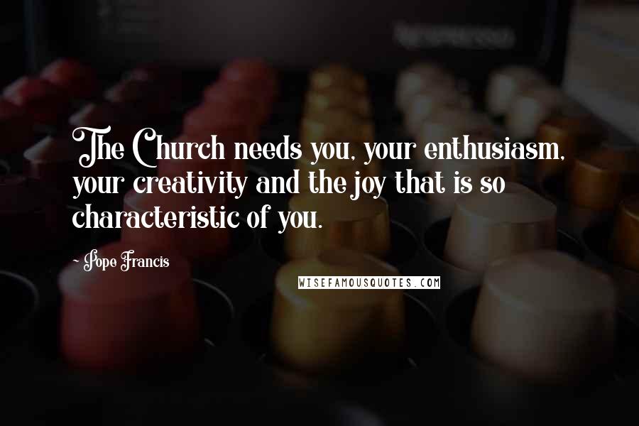 Pope Francis Quotes: The Church needs you, your enthusiasm, your creativity and the joy that is so characteristic of you.