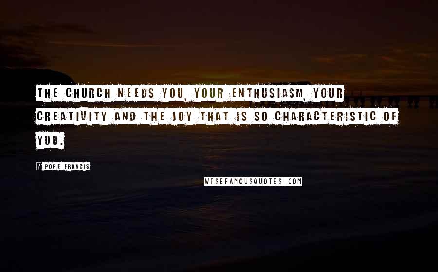 Pope Francis Quotes: The Church needs you, your enthusiasm, your creativity and the joy that is so characteristic of you.