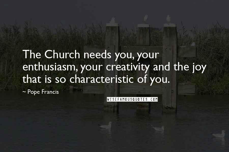 Pope Francis Quotes: The Church needs you, your enthusiasm, your creativity and the joy that is so characteristic of you.