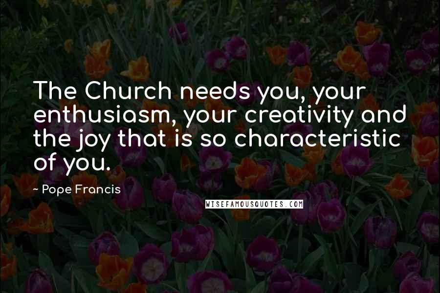 Pope Francis Quotes: The Church needs you, your enthusiasm, your creativity and the joy that is so characteristic of you.