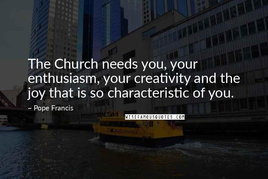 Pope Francis Quotes: The Church needs you, your enthusiasm, your creativity and the joy that is so characteristic of you.