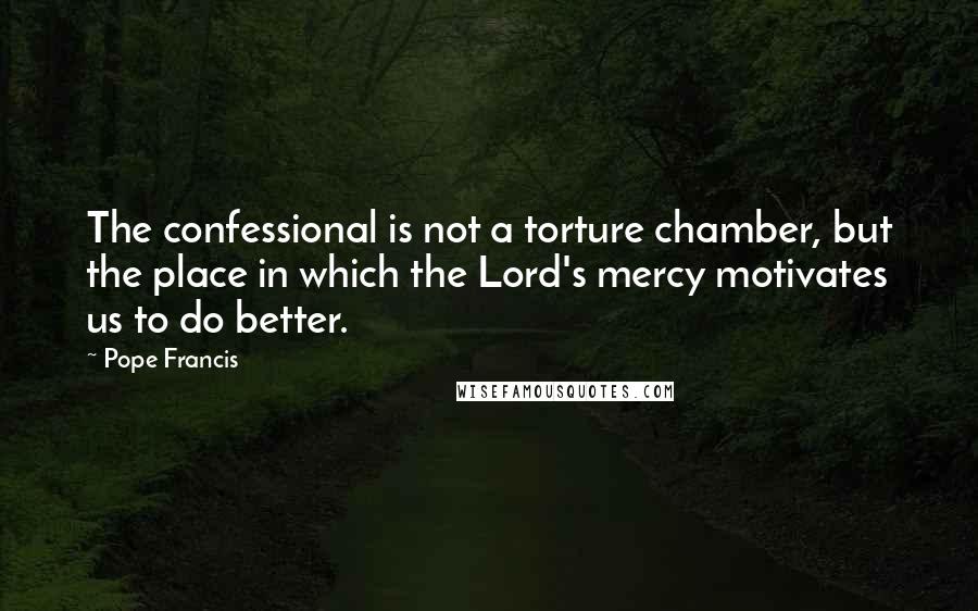 Pope Francis Quotes: The confessional is not a torture chamber, but the place in which the Lord's mercy motivates us to do better.