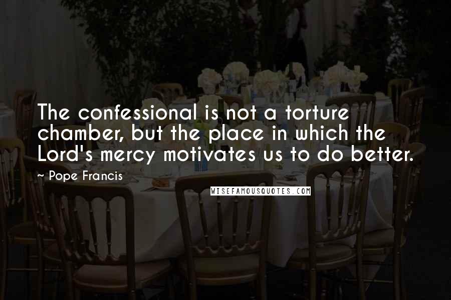 Pope Francis Quotes: The confessional is not a torture chamber, but the place in which the Lord's mercy motivates us to do better.