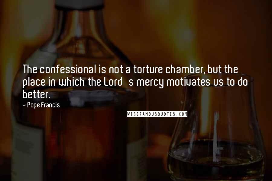 Pope Francis Quotes: The confessional is not a torture chamber, but the place in which the Lord's mercy motivates us to do better.