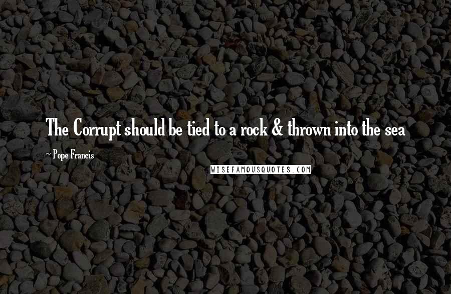 Pope Francis Quotes: The Corrupt should be tied to a rock & thrown into the sea