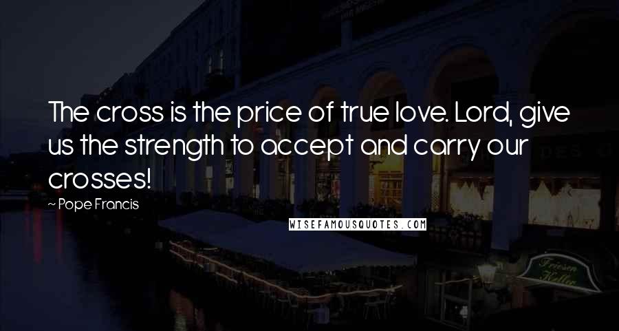 Pope Francis Quotes: The cross is the price of true love. Lord, give us the strength to accept and carry our crosses!