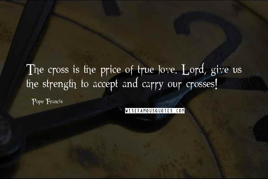 Pope Francis Quotes: The cross is the price of true love. Lord, give us the strength to accept and carry our crosses!