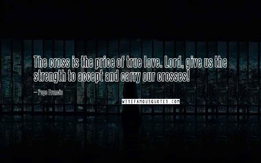 Pope Francis Quotes: The cross is the price of true love. Lord, give us the strength to accept and carry our crosses!