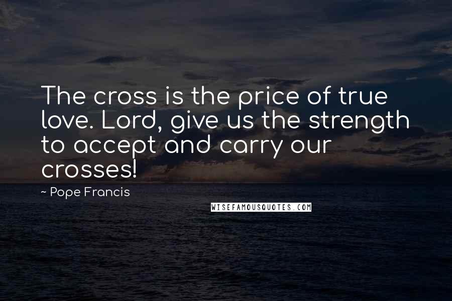 Pope Francis Quotes: The cross is the price of true love. Lord, give us the strength to accept and carry our crosses!