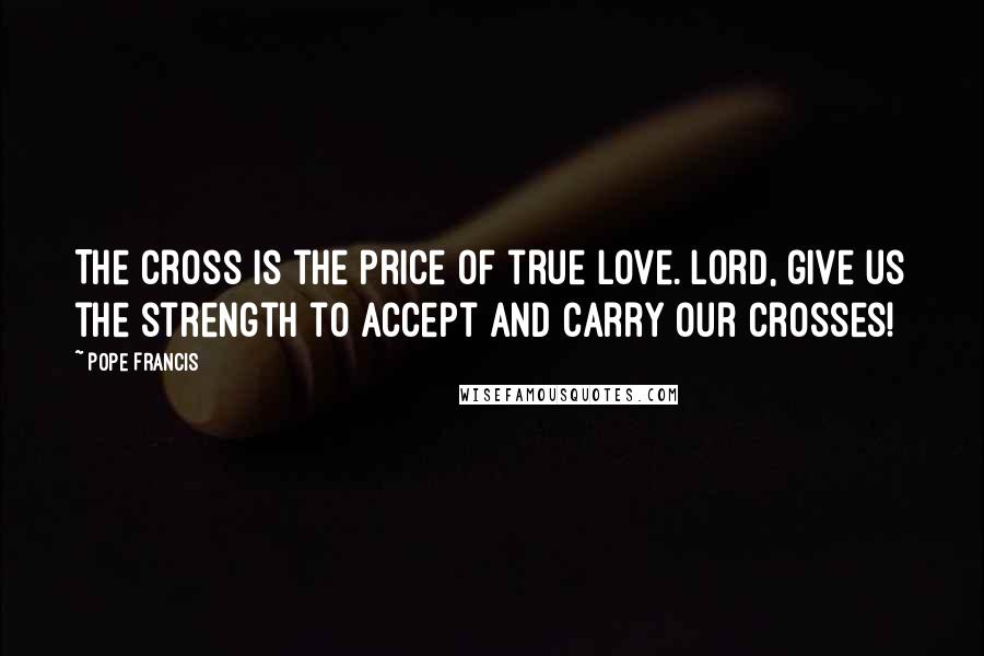 Pope Francis Quotes: The cross is the price of true love. Lord, give us the strength to accept and carry our crosses!