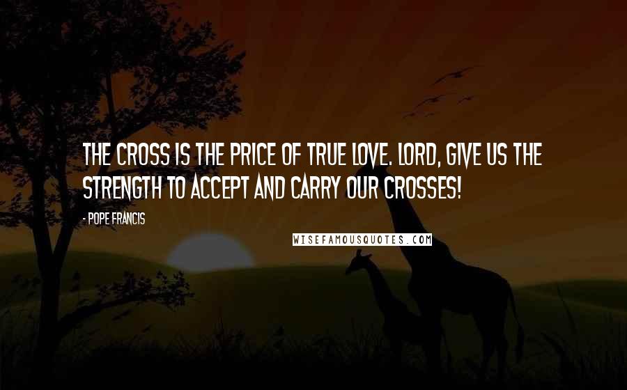 Pope Francis Quotes: The cross is the price of true love. Lord, give us the strength to accept and carry our crosses!