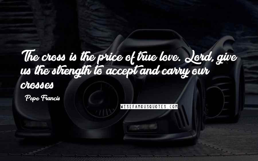 Pope Francis Quotes: The cross is the price of true love. Lord, give us the strength to accept and carry our crosses!