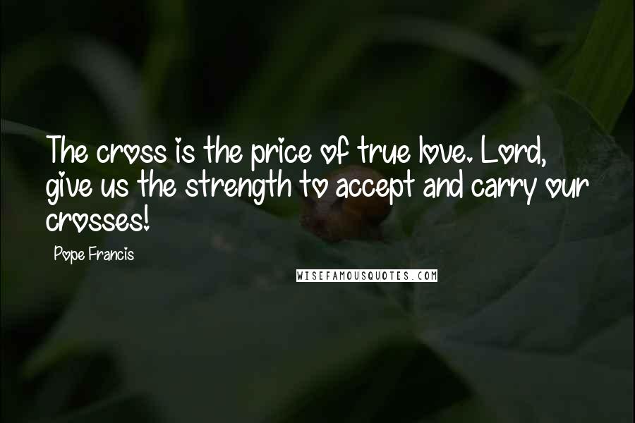 Pope Francis Quotes: The cross is the price of true love. Lord, give us the strength to accept and carry our crosses!