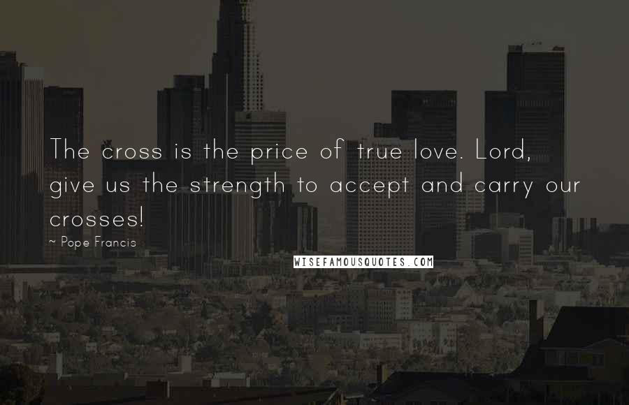 Pope Francis Quotes: The cross is the price of true love. Lord, give us the strength to accept and carry our crosses!