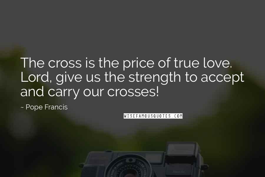 Pope Francis Quotes: The cross is the price of true love. Lord, give us the strength to accept and carry our crosses!