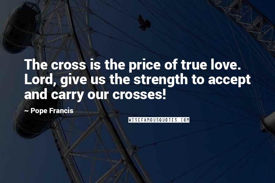 Pope Francis Quotes: The cross is the price of true love. Lord, give us the strength to accept and carry our crosses!