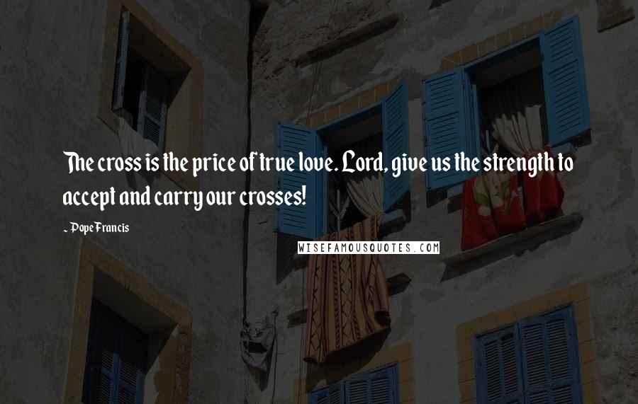 Pope Francis Quotes: The cross is the price of true love. Lord, give us the strength to accept and carry our crosses!