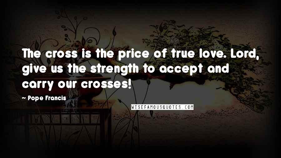 Pope Francis Quotes: The cross is the price of true love. Lord, give us the strength to accept and carry our crosses!