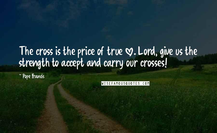 Pope Francis Quotes: The cross is the price of true love. Lord, give us the strength to accept and carry our crosses!