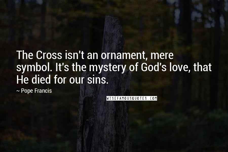 Pope Francis Quotes: The Cross isn't an ornament, mere symbol. It's the mystery of God's love, that He died for our sins.