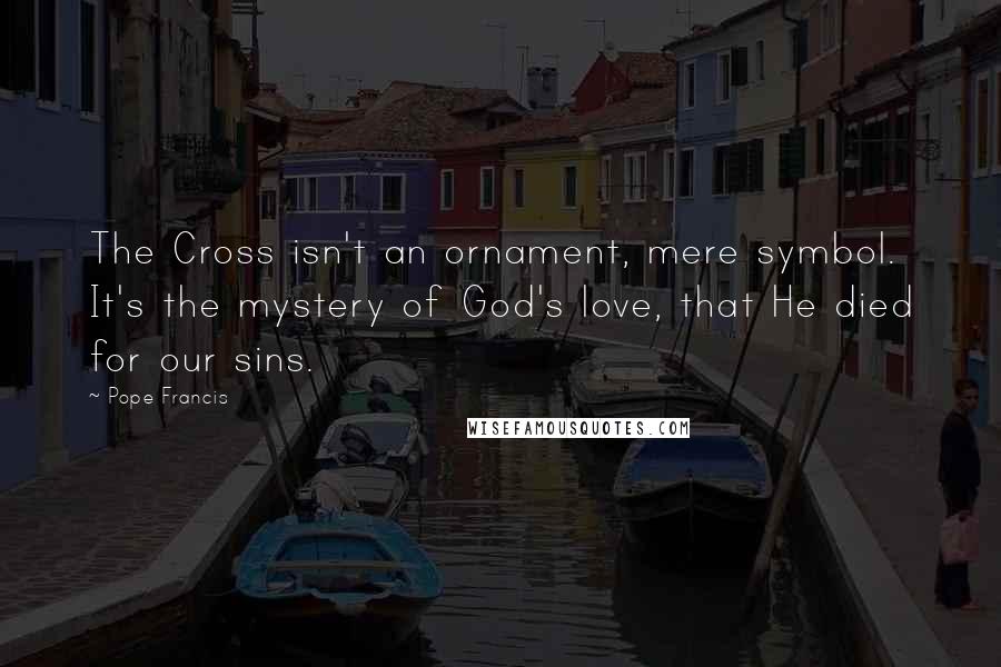 Pope Francis Quotes: The Cross isn't an ornament, mere symbol. It's the mystery of God's love, that He died for our sins.