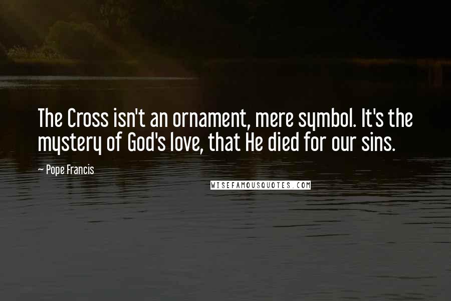 Pope Francis Quotes: The Cross isn't an ornament, mere symbol. It's the mystery of God's love, that He died for our sins.