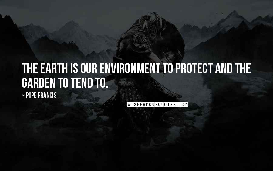Pope Francis Quotes: The Earth is our environment to protect and the garden to tend to.