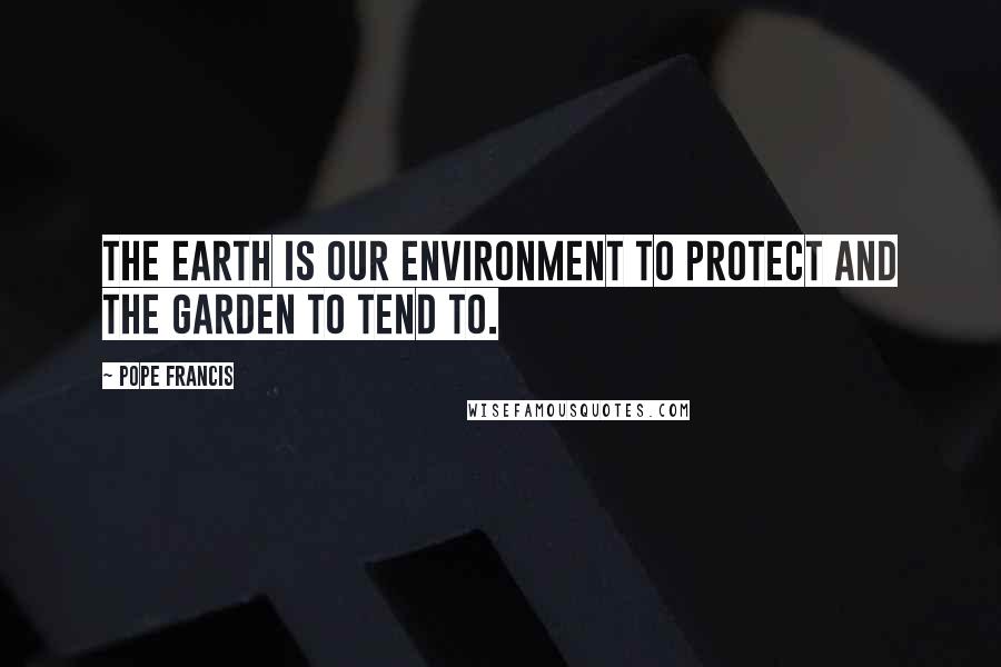 Pope Francis Quotes: The Earth is our environment to protect and the garden to tend to.