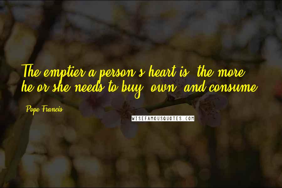 Pope Francis Quotes: The emptier a person's heart is, the more he or she needs to buy, own, and consume.