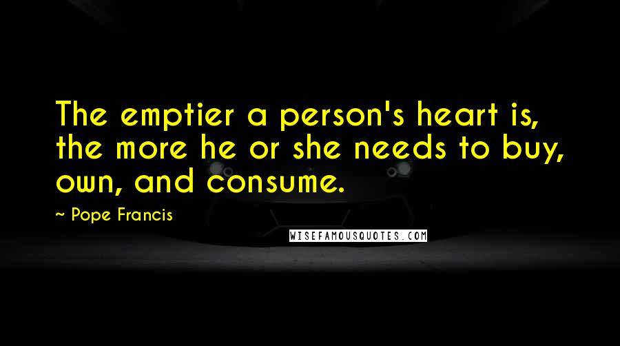 Pope Francis Quotes: The emptier a person's heart is, the more he or she needs to buy, own, and consume.