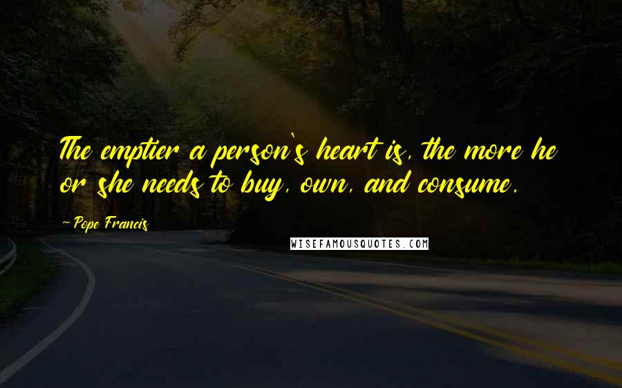 Pope Francis Quotes: The emptier a person's heart is, the more he or she needs to buy, own, and consume.