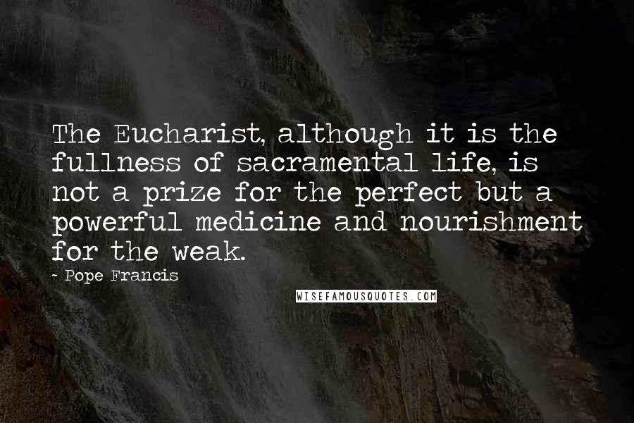 Pope Francis Quotes: The Eucharist, although it is the fullness of sacramental life, is not a prize for the perfect but a powerful medicine and nourishment for the weak.