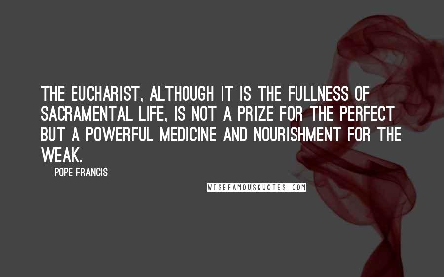 Pope Francis Quotes: The Eucharist, although it is the fullness of sacramental life, is not a prize for the perfect but a powerful medicine and nourishment for the weak.