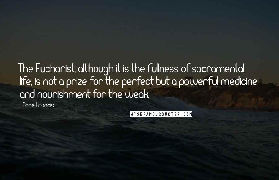 Pope Francis Quotes: The Eucharist, although it is the fullness of sacramental life, is not a prize for the perfect but a powerful medicine and nourishment for the weak.