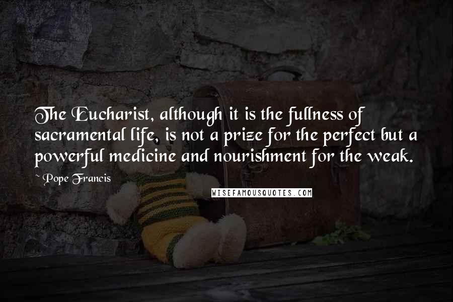 Pope Francis Quotes: The Eucharist, although it is the fullness of sacramental life, is not a prize for the perfect but a powerful medicine and nourishment for the weak.