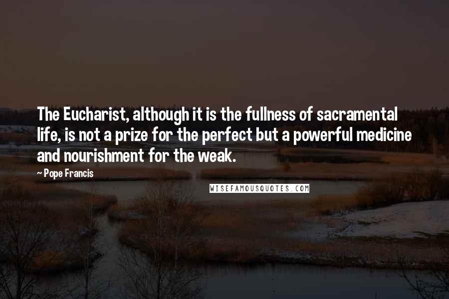 Pope Francis Quotes: The Eucharist, although it is the fullness of sacramental life, is not a prize for the perfect but a powerful medicine and nourishment for the weak.