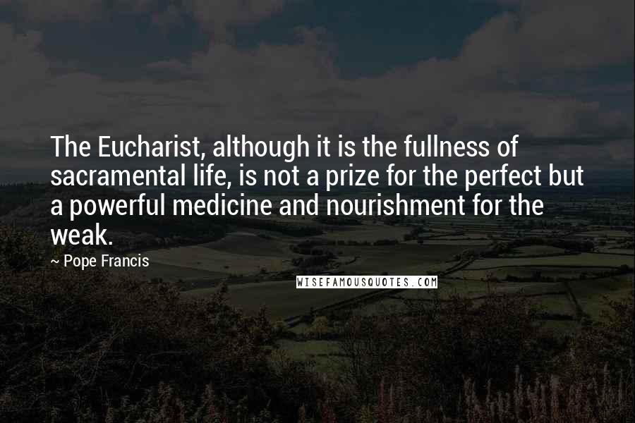 Pope Francis Quotes: The Eucharist, although it is the fullness of sacramental life, is not a prize for the perfect but a powerful medicine and nourishment for the weak.