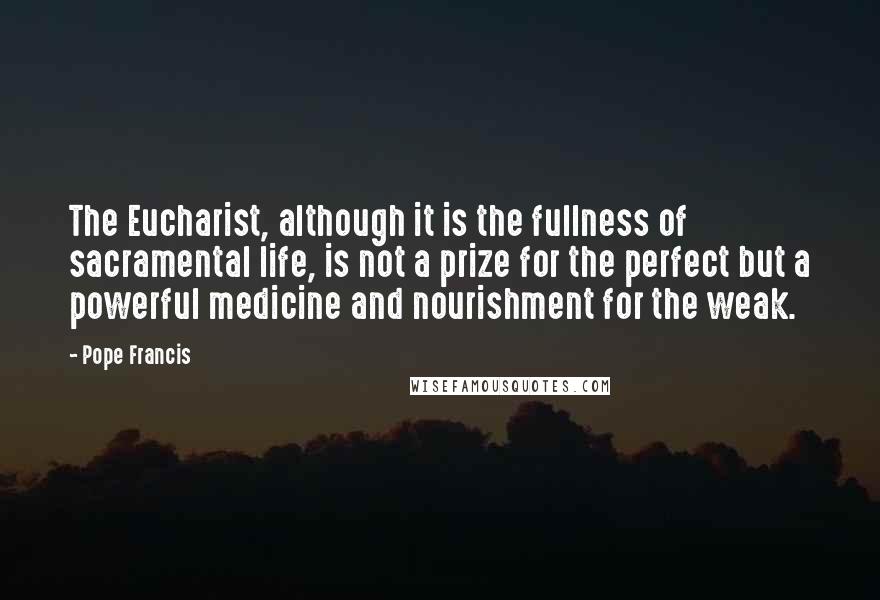 Pope Francis Quotes: The Eucharist, although it is the fullness of sacramental life, is not a prize for the perfect but a powerful medicine and nourishment for the weak.