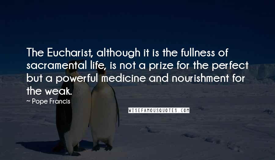 Pope Francis Quotes: The Eucharist, although it is the fullness of sacramental life, is not a prize for the perfect but a powerful medicine and nourishment for the weak.