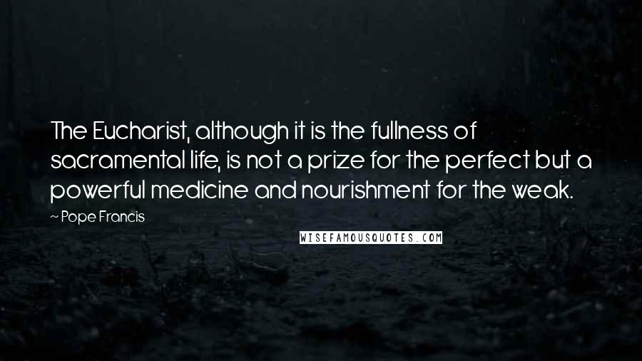 Pope Francis Quotes: The Eucharist, although it is the fullness of sacramental life, is not a prize for the perfect but a powerful medicine and nourishment for the weak.