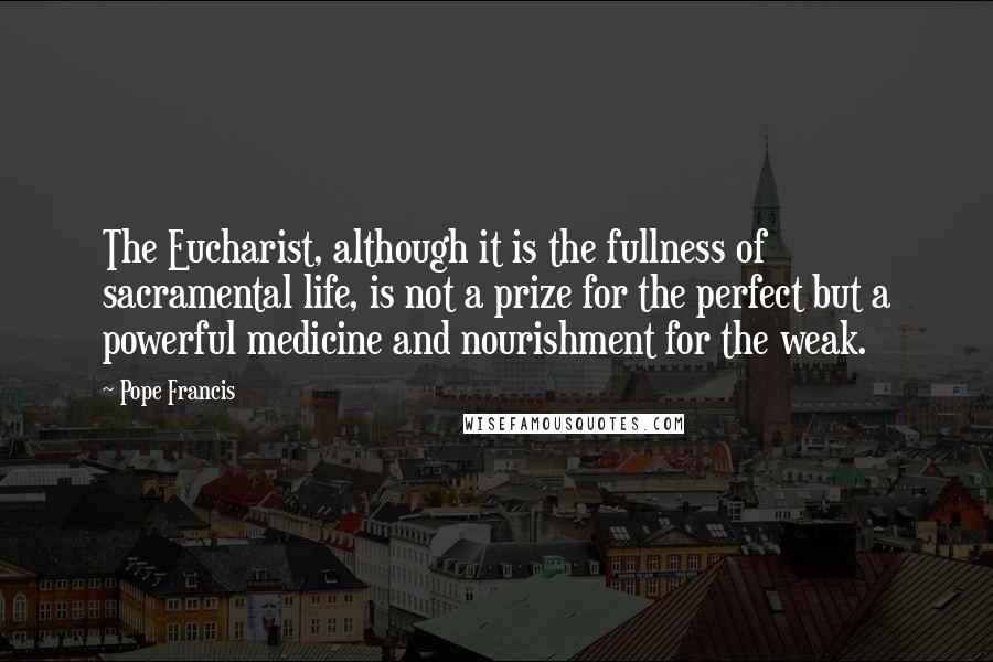 Pope Francis Quotes: The Eucharist, although it is the fullness of sacramental life, is not a prize for the perfect but a powerful medicine and nourishment for the weak.