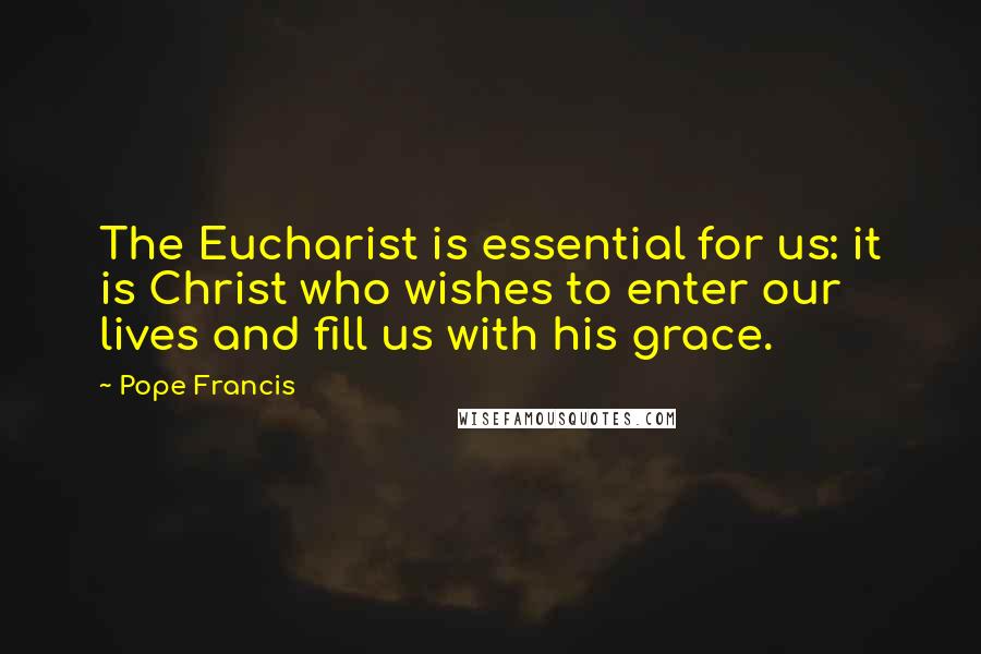 Pope Francis Quotes: The Eucharist is essential for us: it is Christ who wishes to enter our lives and fill us with his grace.