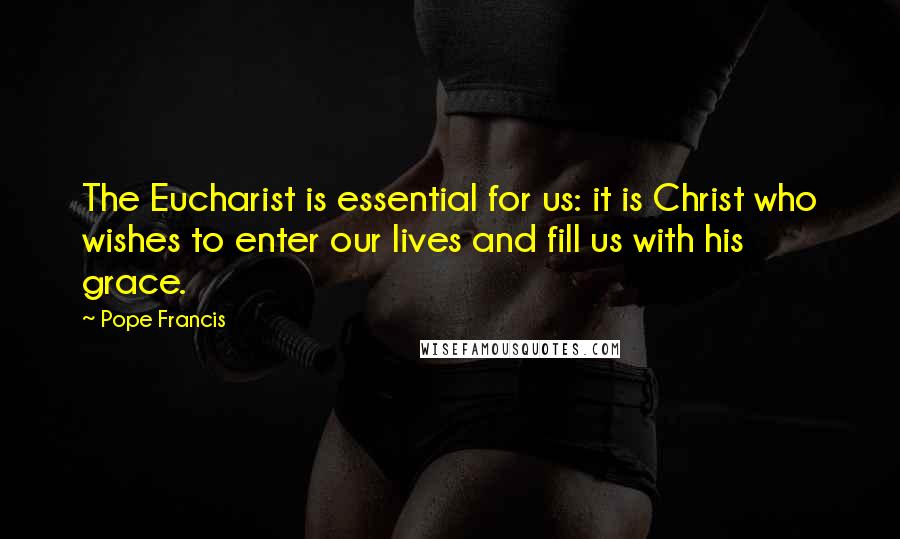 Pope Francis Quotes: The Eucharist is essential for us: it is Christ who wishes to enter our lives and fill us with his grace.